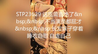 STP23629 这货简直绝了&nbsp;&nbsp;不当演员都屈才&nbsp;&nbsp;长发妹子穿着睡衣自慰 自虐自己