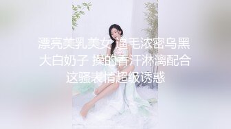 漂亮美乳美女 逼毛浓密乌黑 大白奶子 操的香汗淋漓配合这骚表情超级诱惑