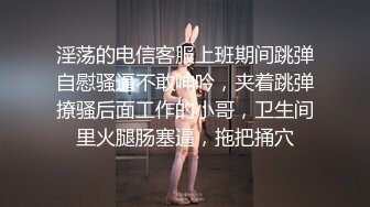 淫荡的电信客服上班期间跳弹自慰骚逼不敢呻吟，夹着跳弹撩骚后面工作的小哥，卫生间里火腿肠塞逼，拖把捅穴