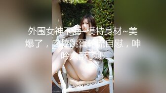 外围女神下海–模特身材~美爆了，肉棒跳蛋轮流自慰，呻吟太酥了！